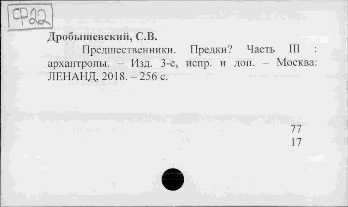 ﻿Дробышевский, С.В.
Предшественники. Предки? Часть III : архантропи. - Изд. 3-є, испр. и доп. - Москва: ЛЕНАНД, 2018.-256 с.
77
17